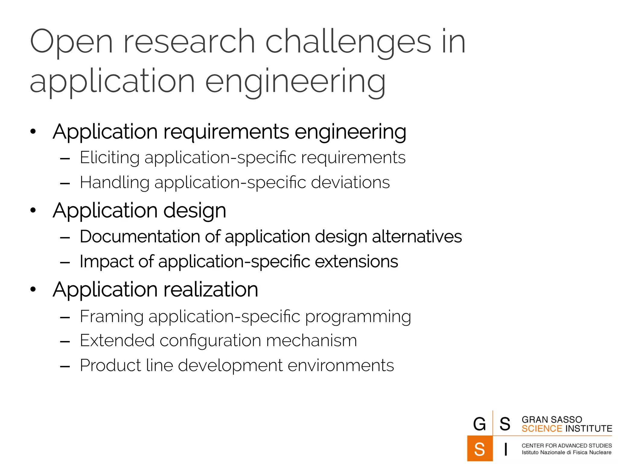 Open research challenges in 
application engineering 
• Application requirements engineering 
– ︎Eliciting application-specific requirements 
– Handling application-specific deviations 
• Application design 
– ︎Documentation of application design alternatives 
– Impact of application-specific extensions 
• Application realization 
– Framing application-specific programming 
– Extended configuration mechanism 
– Product line development environments 
 
