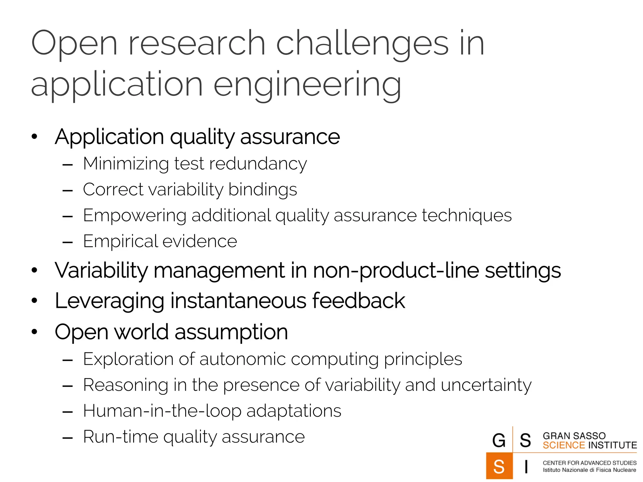 Open research challenges in 
application engineering 
• Application quality assurance 
– Minimizing test redundancy 
– Correct variability bindings 
– Empowering additional quality assurance techniques 
– Empirical evidence 
• Variability management in non-product-line settings 
• Leveraging instantaneous feedback 
• Open world assumption 
– Exploration of autonomic computing principles 
– Reasoning in the presence of variability and uncertainty 
– Human-in-the-loop adaptations 
– Run-time quality assurance 
 