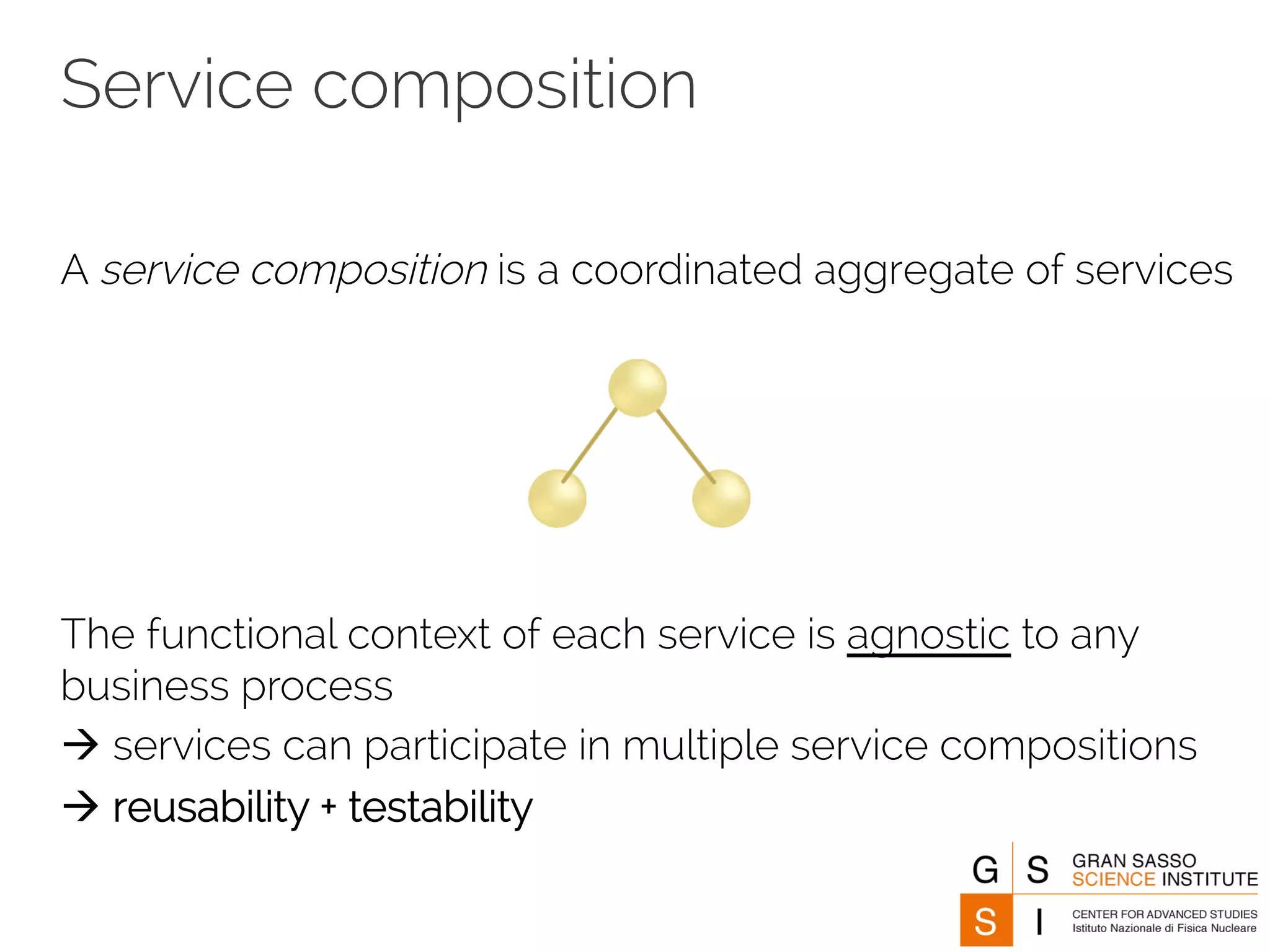 Service composition 
A service composition is a coordinated aggregate of services 
The functional context of each service is agnostic to any 
business process 
à services can participate in multiple service compositions 
à reusability + testability 
 