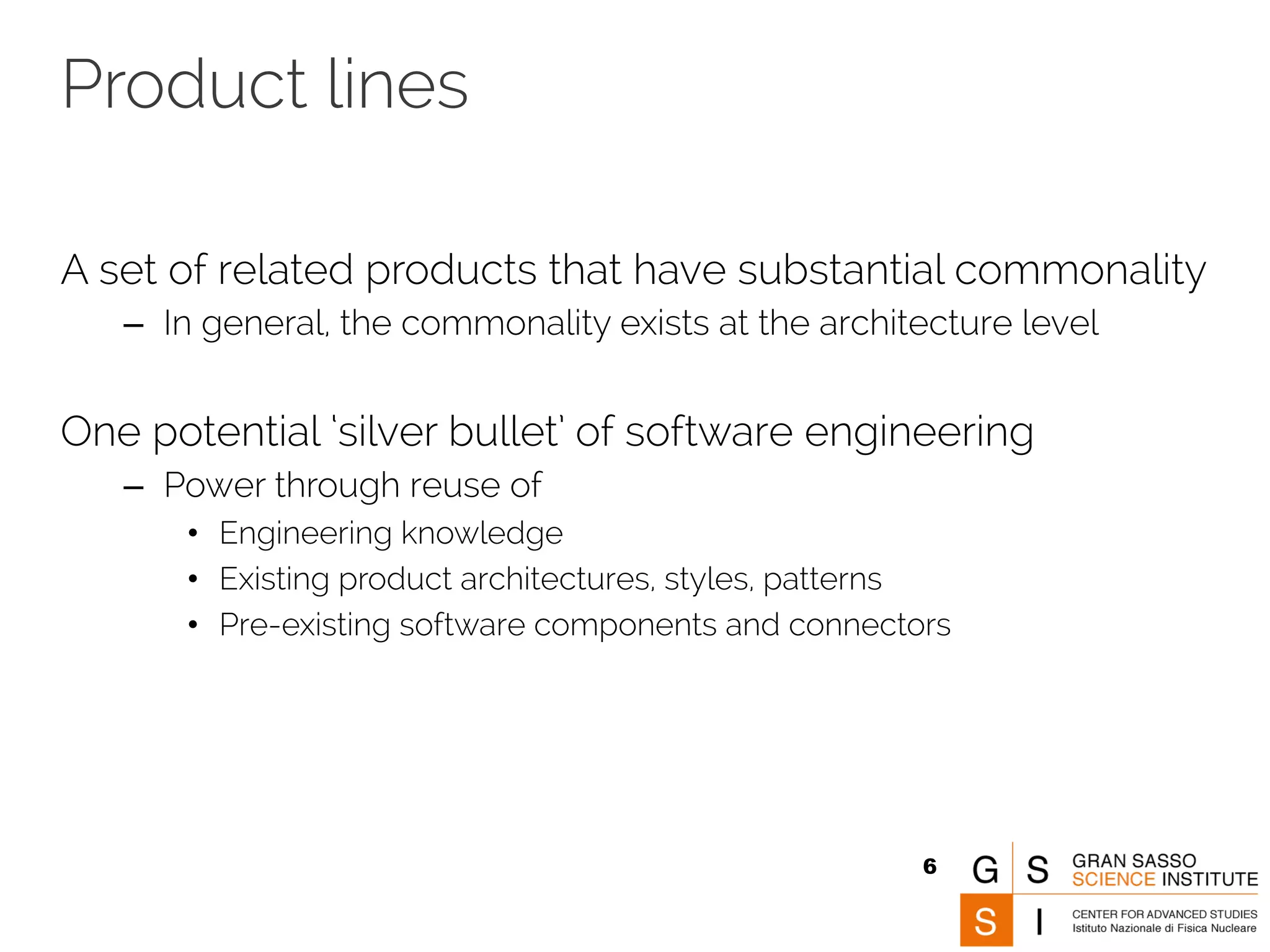 Product lines 
A set of related products that have substantial commonality 
– In general, the commonality exists at the architecture level 
One potential ‘silver bullet’ of software engineering 
– Power through reuse of 
• Engineering knowledge 
• Existing product architectures, styles, patterns 
• Pre-existing software components and connectors 
6 
 