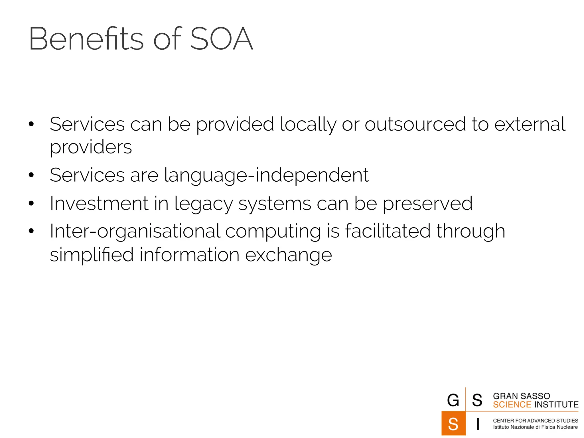 Benefits of SOA 
• Services can be provided locally or outsourced to external 
providers 
• Services are language-independent 
• Investment in legacy systems can be preserved 
• Inter-organisational computing is facilitated through 
simplified information exchange 
 