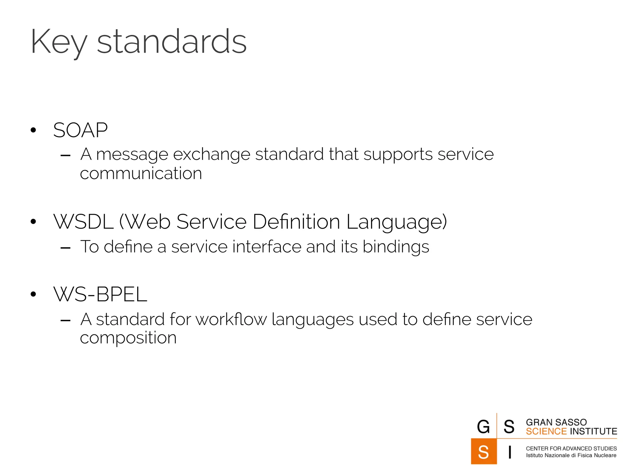Key standards 
• SOAP 
– A message exchange standard that supports service 
communication 
• WSDL (Web Service Definition Language) 
– To define a service interface and its bindings 
• WS-BPEL 
– A standard for workflow languages used to define service 
composition 
 