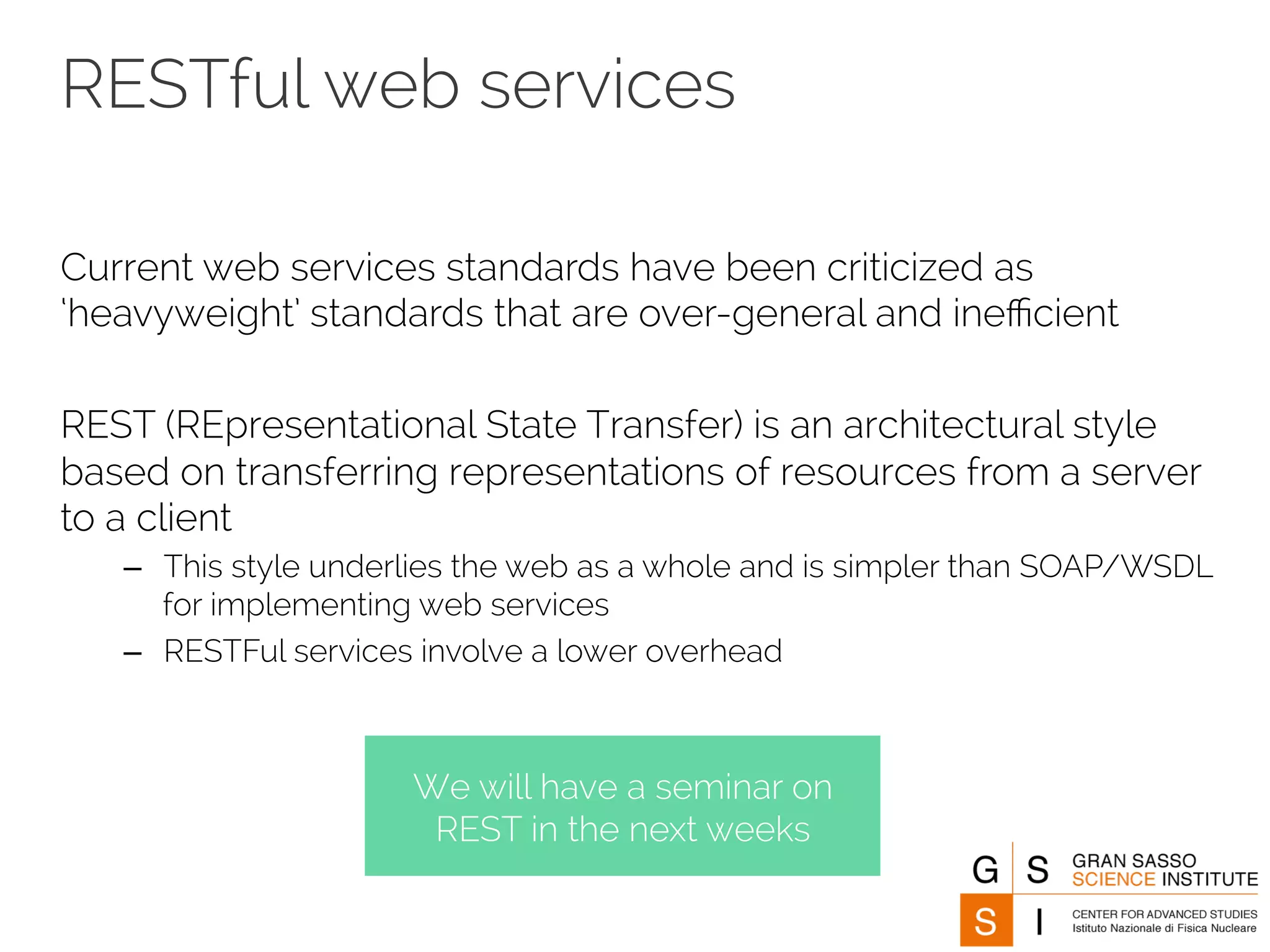 RESTful web services 
Current web services standards have been criticized as 
‘heavyweight’ standards that are over-general and inefficient 
REST (REpresentational State Transfer) is an architectural style 
based on transferring representations of resources from a server 
to a client 
– This style underlies the web as a whole and is simpler than SOAP/WSDL 
for implementing web services 
– RESTFul services involve a lower overhead 
We will have a seminar on 
REST in the next weeks 
 