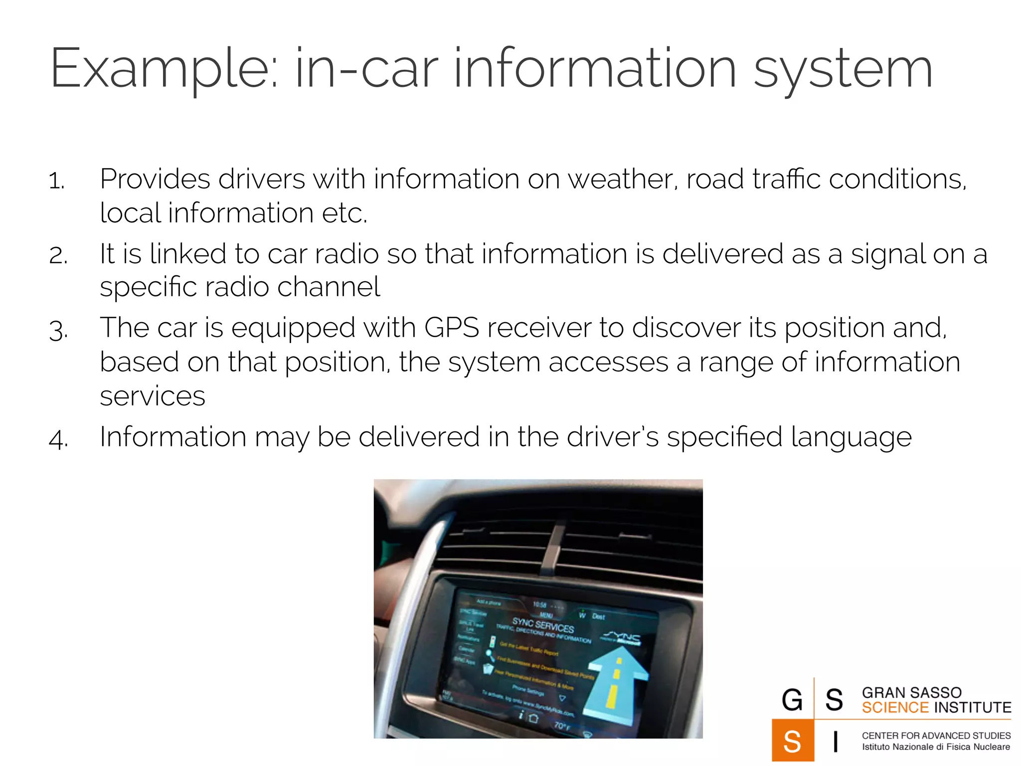 Example: in-car information system 
1. Provides drivers with information on weather, road traffic conditions, 
local information etc. 
2. It is linked to car radio so that information is delivered as a signal on a 
specific radio channel 
3. The car is equipped with GPS receiver to discover its position and, 
based on that position, the system accesses a range of information 
services 
4. Information may be delivered in the driver’s specified language 
 