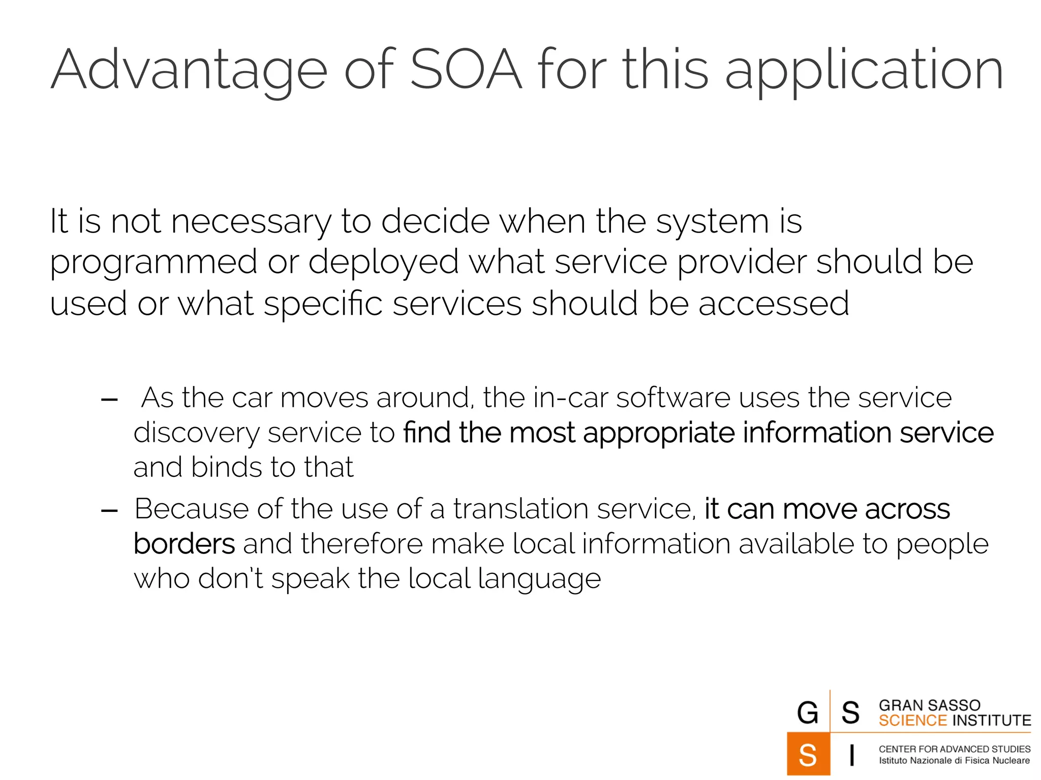 Advantage of SOA for this application 
It is not necessary to decide when the system is 
programmed or deployed what service provider should be 
used or what specific services should be accessed 
– As the car moves around, the in-car software uses the service 
discovery service to find the most appropriate information service 
and binds to that 
– Because of the use of a translation service, it can move across 
borders and therefore make local information available to people 
who don’t speak the local language 
 