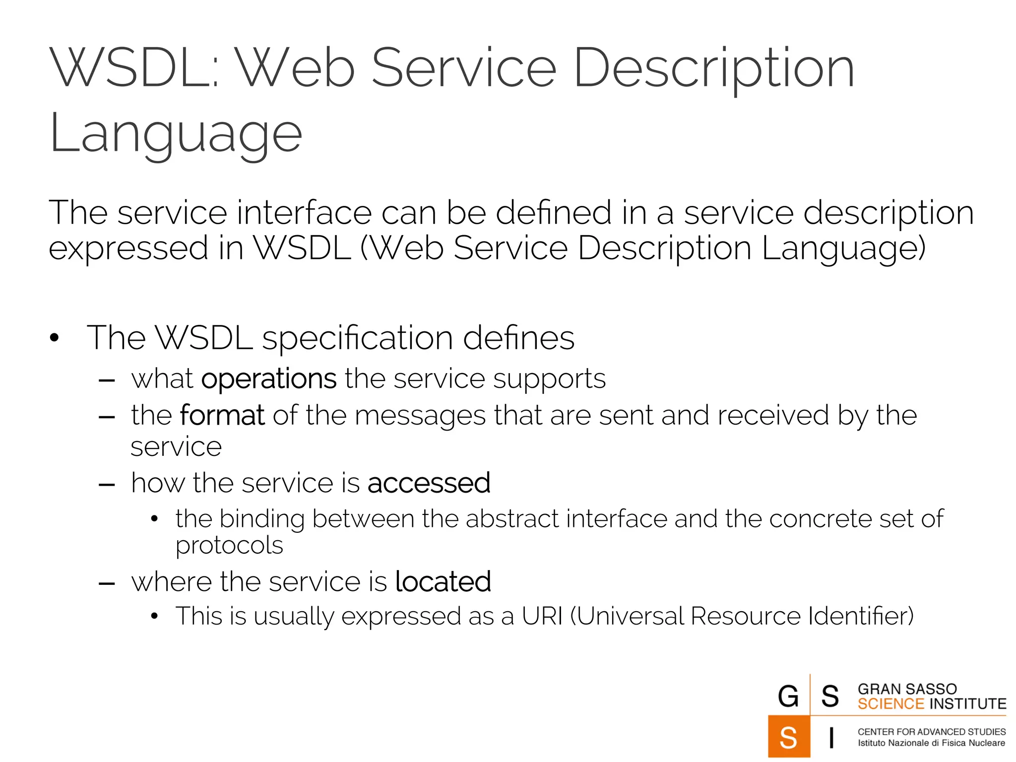 WSDL: Web Service Description 
Language 
The service interface can be defined in a service description 
expressed in WSDL (Web Service Description Language) 
• The WSDL specification defines 
– what operations the service supports 
– the format of the messages that are sent and received by the 
service 
– how the service is accessed 
• the binding between the abstract interface and the concrete set of 
protocols 
– where the service is located 
• This is usually expressed as a URI (Universal Resource Identifier) 
 