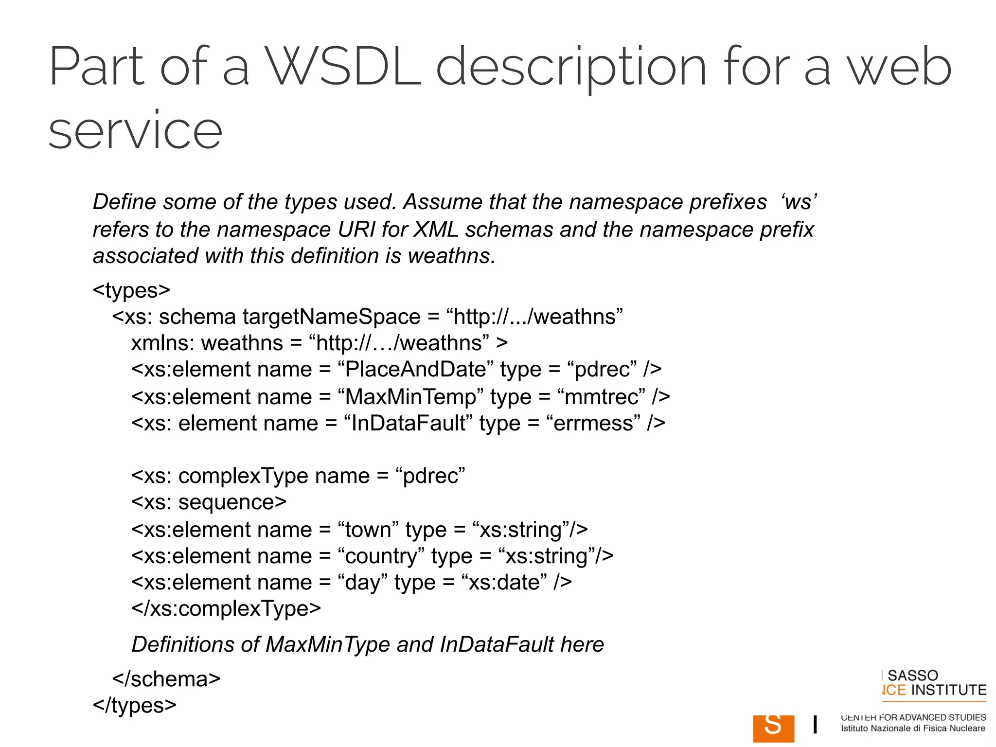 Part of a WSDL description for a web 
service 
Define some of the types used. Assume that the namespace prefixes ‘ws’ 
refers to the namespace URI for XML schemas and the namespace prefix 
associated with this definition is weathns. 
<types> 
<xs: schema targetNameSpace = “http://.../weathns” 
xmlns: weathns = “http://…/weathns” > 
<xs:element name = “PlaceAndDate” type = “pdrec” /> 
<xs:element name = “MaxMinTemp” type = “mmtrec” /> 
<xs: element name = “InDataFault” type = “errmess” /> 
<xs: complexType name = “pdrec” 
<xs: sequence> 
<xs:element name = “town” type = “xs:string”/> 
<xs:element name = “country” type = “xs:string”/> 
<xs:element name = “day” type = “xs:date” /> 
</xs:complexType> 
Definitions of MaxMinType and InDataFault here 
</schema> 
</types> 
 