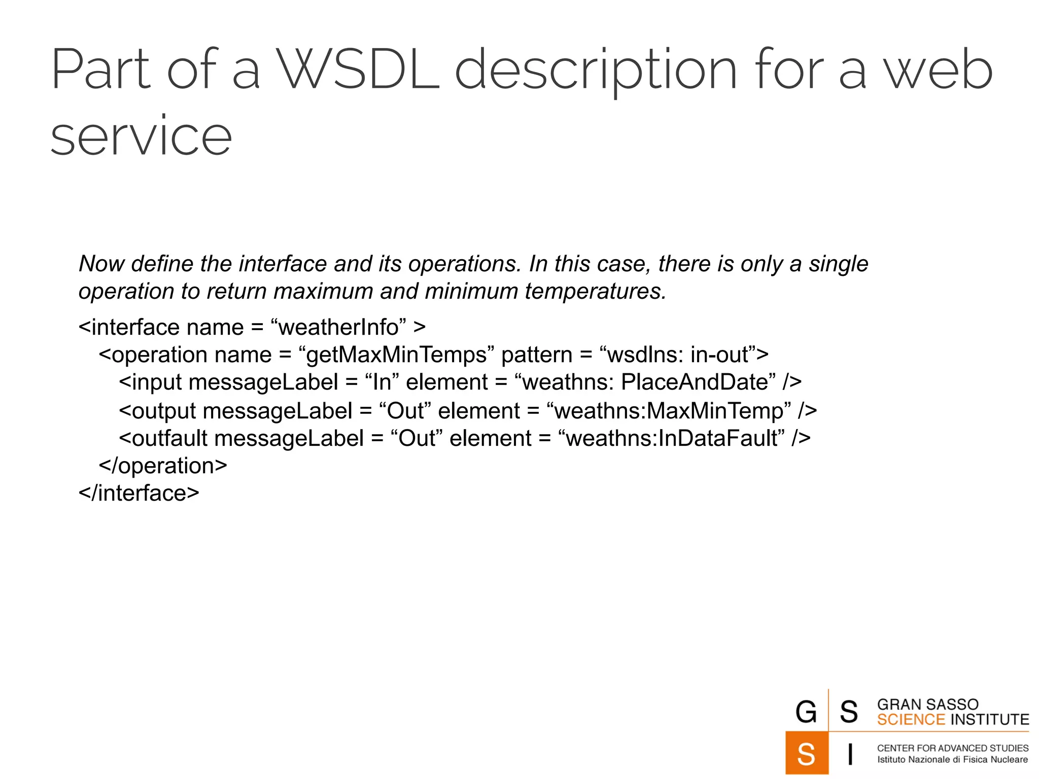 Part of a WSDL description for a web 
service 
Now define the interface and its operations. In this case, there is only a single 
operation to return maximum and minimum temperatures. 
<interface name = “weatherInfo” > 
<operation name = “getMaxMinTemps” pattern = “wsdlns: in-out”> 
<input messageLabel = “In” element = “weathns: PlaceAndDate” /> 
<output messageLabel = “Out” element = “weathns:MaxMinTemp” /> 
<outfault messageLabel = “Out” element = “weathns:InDataFault” /> 
</operation> 
</interface> 
 