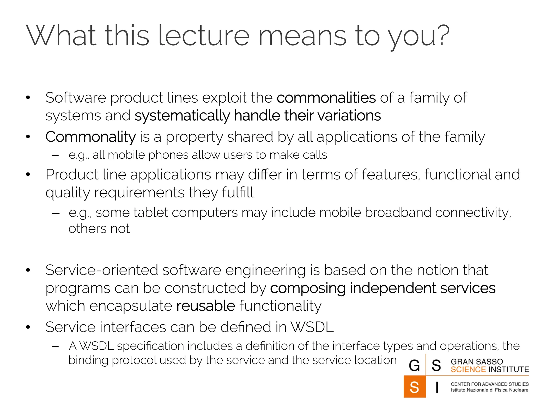 What this lecture means to you? 
• Software product lines exploit the commonalities of a family of 
systems and systematically handle their variations 
• Commonality is a property shared by all applications of the family 
– e.g., all mobile phones allow users to make calls 
• Product line applications may differ in terms of features, functional and 
quality requirements they fulfill 
– e.g., some tablet computers may include mobile broadband connectivity, 
others not 
• Service-oriented software engineering is based on the notion that 
programs can be constructed by composing independent services 
which encapsulate reusable functionality 
• Service interfaces can be defined in WSDL 
– A WSDL specification includes a definition of the interface types and operations, the 
binding protocol used by the service and the service location 
 