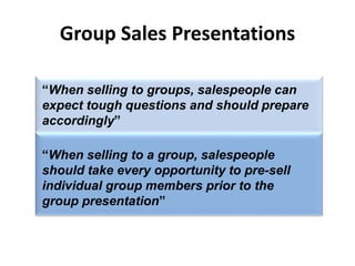 Group Sales Presentations
“When selling to groups, salespeople can
expect tough questions and should prepare
accordingly”
“When selling to a group, salespeople
should take every opportunity to pre-sell
individual group members prior to the
group presentation”
 