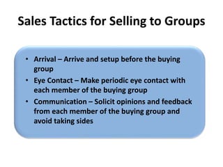 Sales Tactics for Selling to Groups
• Arrival – Arrive and setup before the buying
group
• Eye Contact – Make periodic eye contact with
each member of the buying group
• Communication – Solicit opinions and feedback
from each member of the buying group and
avoid taking sides
 