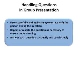 Handling Questions
in Group Presentation
• Listen carefully and maintain eye contact with the
person asking the question
• Repeat or restate the question as necessary to
ensure understanding
• Answer each question succinctly and convincingly
 