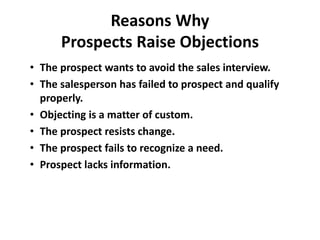 Reasons Why
Prospects Raise Objections
• The prospect wants to avoid the sales interview.
• The salesperson has failed to prospect and qualify
properly.
• Objecting is a matter of custom.
• The prospect resists change.
• The prospect fails to recognize a need.
• Prospect lacks information.
 