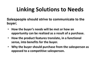 Linking Solutions to Needs
• How the buyer’s needs will be met or how an
opportunity can be realized as a result of a purchase.
• How the product features translate, in a functional
sense, into benefits for the buyer.
• Why the buyer should purchase from the salesperson as
opposed to a competitive salesperson.
Salespeople should strive to communicate to the
buyer;
 