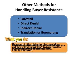 Other Methods for
Handling Buyer Resistance
• Forestall
• Direct Denial
• Indirect Denial
• Translation or Boomerang
Introduce the source of the objection
before the prospect brings it up.
Respond to the objection by telling the
prospect s/he is wrong.
Respond to the objection by providing
evidence that helps the prospect realize
s/he is mistaken.
Turn a reason not to buy (the source of the
objection) into a reason to buy.
 