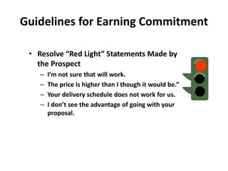 Guidelines for Earning Commitment
• Resolve “Red Light” Statements Made by
the Prospect
– I’m not sure that will work.
– The price is higher than I though it would be.”
– Your delivery schedule does not work for us.
– I don’t see the advantage of going with your
proposal.
 
