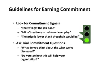 Guidelines for Earning Commitment
• Look for Commitment Signals
– “That will get the job done”
– “I didn’t realize you delivered everyday.”
– “The price is lower than I thought it would be.”
• Ask Trial Commitment Questions
– “What do you think about the what we’ve
discussed?”
– “Do you see how this will help your
organization?”
 