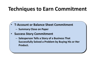 Techniques to Earn Commitment
• T-Account or Balance Sheet Commitment
– Summary Close on Paper
• Success Story Commitment
– Salesperson Tells a Story of a Business That
Successfully Solved a Problem by Buying His or Her
Product.
 
