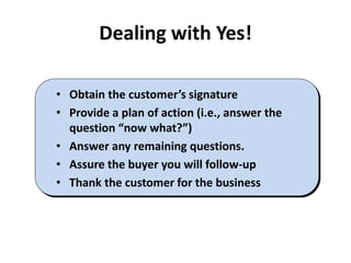 Dealing with Yes!
• Obtain the customer’s signature
• Provide a plan of action (i.e., answer the
question “now what?”)
• Answer any remaining questions.
• Assure the buyer you will follow-up
• Thank the customer for the business
 