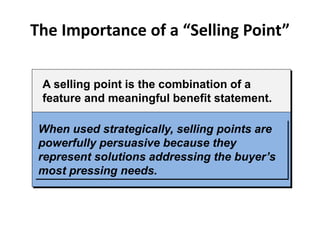 The Importance of a “Selling Point”
A selling point is the combination of a
feature and meaningful benefit statement.
When used strategically, selling points are
powerfully persuasive because they
represent solutions addressing the buyer’s
most pressing needs.
 