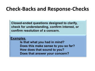 Examples:
Is that what you had in mind?
Does this make sense to you so far?
How does that sound to you?
Does that answer your concern?
Check-Backs and Response-Checks
Closed-ended questions designed to clarify,
check for understanding, confirm interest, or
confirm resolution of a concern.
 