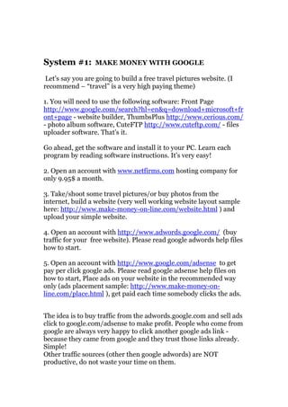 System #1:        MAKE MONEY WITH GOOGLE

 Let's say you are going to build a free travel pictures website. (I
recommend – “travel” is a very high paying theme)

1. You will need to use the following software: Front Page
http://www.google.com/search?hl=en&q=download+microsoft+fr
ont+page - website builder, ThumbsPlus http://www.cerious.com/
- photo album software, CuteFTP http://www.cuteftp.com/ - files
uploader software. That's it.

Go ahead, get the software and install it to your PC. Learn each
program by reading software instructions. It's very easy!

2. Open an account with www.netfirms.com hosting company for
only 9.95$ a month.

3. Take/shoot some travel pictures/or buy photos from the
internet, build a website (very well working website layout sample
here: http://www.make-money-on-line.com/website.html ) and
upload your simple website.

4. Open an account with http://www.adwords.google.com/ (buy
traffic for your free website). Please read google adwords help files
how to start.

5. Open an account with http://www.google.com/adsense to get
pay per click google ads. Please read google adsense help files on
how to start, Place ads on your website in the recommended way
only (ads placement sample: http://www.make-money-on-
line.com/place.html ), get paid each time somebody clicks the ads.


The idea is to buy traffic from the adwords.google.com and sell ads
click to google.com/adsense to make profit. People who come from
google are always very happy to click another google ads link -
because they came from google and they trust those links already.
Simple!
Other traffic sources (other then google adwords) are NOT
productive, do not waste your time on them.
 