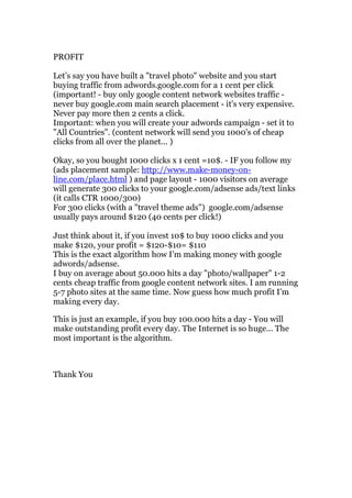 PROFIT

Let’s say you have built a "travel photo" website and you start
buying traffic from adwords.google.com for a 1 cent per click
(important! - buy only google content network websites traffic -
never buy google.com main search placement - it's very expensive.
Never pay more then 2 cents a click.
Important: when you will create your adwords campaign - set it to
"All Countries". (content network will send you 1000's of cheap
clicks from all over the planet... )

Okay, so you bought 1000 clicks x 1 cent =10$. - IF you follow my
(ads placement sample: http://www.make-money-on-
line.com/place.html ) and page layout - 1000 visitors on average
will generate 300 clicks to your google.com/adsense ads/text links
(it calls CTR 1000/300)
For 300 clicks (with a "travel theme ads") google.com/adsense
usually pays around $120 (40 cents per click!)

Just think about it, if you invest 10$ to buy 1000 clicks and you
make $120, your profit = $120-$10= $110
This is the exact algorithm how I’m making money with google
adwords/adsense.
I buy on average about 50.000 hits a day "photo/wallpaper" 1-2
cents cheap traffic from google content network sites. I am running
5-7 photo sites at the same time. Now guess how much profit I’m
making every day.

This is just an example, if you buy 100.000 hits a day - You will
make outstanding profit every day. The Internet is so huge... The
most important is the algorithm.



Thank You
 