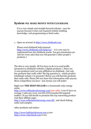 System #2       MAKE MONEY WITH CLICKBANK

  It is a very simple and straight forward scheme - easy for
  anyone because it does not required website building
  knowledge, web programming or html codes.



1. Open an account at http://www.clickbank.com

  Please read clickbank help/manual:
  http://www.clickbank.com/help/en/ - it is very easy to
  understand how the clickbank works. You get commission 50-
  75% for every sales that you will generate ( other people’s
  products )



The idea is very simple. All You have to do is to send traffic
(promote) to clickbank websites ( digital products ). There are
11.000 products (and 110.000 affiliates) on clickbank - but only
few products that really sells! The big question is - which product
(clickbank website ) to promote? Below you will find the products
that really sells. Please DO not share this information with anyone.
More competition you have - less money you will make!

Right now THE BEST SELLER is a homemade solar energy
niche:
http://www.selfmadesolarenergy.com best seller 7:100 (I have on
average 7 sales per every 100 hits (US/Canada/UK targeted
traffic!) If you will decide to promote this top converting product
visit their affiliate page:
http://www.selfmadesolarenergy.com/aff/ and check linking
codes and samples.

other products and niches :

http://www.buildanichestore.com 4:100
http://www.7dayebook.com 6:100
 