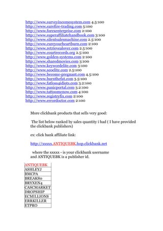 http://www.surveyincomesystem.com 4.5:100
http://www.surefire-trading.com 5:100
http://www.forexenterprise.com 2:100
http://www.superaffiliatehandbook.com 3:100
http://www.silentsalesmachine.com 2.5:100
http://www.cureyourheartburn.com 2:100
http://www.retrievealover.com 2.5:100
http://www.courtrecords.org 2.5:100
http://www.golden-systems.com 2:100
http://www.sharedmovies.com 3:100
http://www.keywordelite.com 3:100
http://www.seoelite.com 2.5:100
http://www.become-pregnant.com 4.5:100
http://www.burnthefat.com 3.5:100
http://www.fatloss4idiots.com 3.2:100
http://www.panicportal.com 3.2:100
http://www.tattoomenow.com 4:100
http://www.registryfix.com 2:100
http://www.errordoctor.com 2:100


  More clickbank products that sells very good:

   The list below ranked by sales quantity i had ( I have provided
  the clickbank publishers)

  ex: click bank affiliate link:

  http://xxxxx.ANTIQUEBK.hop.clickbank.net

   where the xxxxx - is your clickbank username
  and ANTIQUEBK is a publisher id.

ANTIQUEBK
ASHLEYJ
BMCPA
BREAK80
BRYXEN4
CASCMARKET
DROPSHIP
ECMILLIONS
ERRKILLER
ETPRO
 