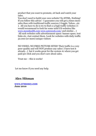 product that you want to promote, sit back and watch your
  sales.
  You don't need to build your own website! No HTML, Nothing!
  If you follow this advice - I guarantee you will get 5 times more
  sales than with traditional traffic sources ( Goggle, Yahoo...etc
  ). All you have to do is try to find 2-3 high traffic websites ( I
  would recommend to look for some solid US websites like
  www.menshealth.com www.autoweek.com/ and similar... )
   All such websites sells advertisement space: banner space, text
  links etc. Just contact them. Look for websites with daily traffic
  50.000 (or more) unique visitors


  NO VIDEO, NO FREE PICTURE SITES! Their traffic is a very
  poor quality and will NOT produce any sales ( I have test it
  already…) but it works great for the system #1 where you get
  paid per click and you don't care about sales.

  Trust me – this is works!



Let me know if you need any help.



Alex Hitman
www.07money.com
June 2010
 