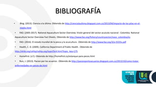 BIBLIOGRAFÍA
• Blog. (2013). Ciencia a la última. Obtenido de http://ciencialaultima.blogspot.com.co/2013/04/impacto-de-las-pilas-en-el-
medio.html
• FAO. (2005-2017). National Aquaculture Sector Overview. Visión general del sector acuícola nacional - Colombia. National
Aquaculture Sector Overview Fact Sheets. Obtenido de http://www.fao.org/fishery/countrysector/naso_colombia/es
• FAO. (2016). El estado mundial de la pesca y la acuicultura . Obtenido de http://www.fao.org/3/a-i5555s.pdf
• Health, C. D. (2009). California Department of Public Health . Obtenido de
http://ehib.org/cehtp/cehtp.org/topicf3c4.html?topic_key=175
• Homefirst. (s.f.). Obtenido de http://homefirst.co/estanque-para-peces.html
• Ruiz, J. (2013). Pacion por los acuarios . Obtenido de http://pasionporlosacuarios.blogspot.com.co/2013/10/como-tratar-
enfermedades-en-peces-de.html
 