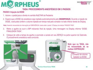 BACH
                                                                                                                          TECH

                               TASA: PROCEDIMENTO ANESTÉSICO EM 3 PASSOS
PASSO 3 Injeção da DOSE
1. Acione o pedal para a direita no sentido INJETAR da Pedaleira
2. Espere que a DOSE de anestésico seja injetada automaticamente pelo MORPHEUS. Durante a injeção da
   DOSE, você pode conferir o volume injetado em tempo real pelo contador no lado inferior direito do Display.
Nota: Havendo necessidade de interrupção por EMERGÊNCIA, basta soltar o pedal. O Display irá sinalizar “PARADO TASA”.

3.   Retire a agulha ao ouvir o BIP indicando final da injeção. Uma mensagem no Display informa “DOSE
     FINALIZADA TASA”.
4.   Coloque de volta a tampa da agulha e acomode a caneta em seu BERÇO na parte superior do Gabinete.
     O procedimento anestésico está concluído.


                                                                                                          Note que na TASA, não
                                                                                                          há necessidade de se
                                                                                                          realizar ASPIRAÇÃO

                                                                                                                 Contador de volume
                                                                                                                  injetado na DOSE



                                                        Técnica Anestésica TASA                                                  80
 