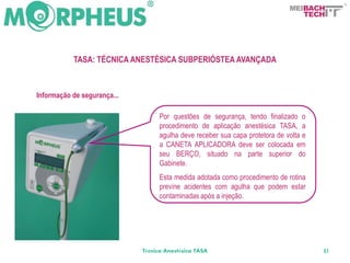BACH
                                                                                  TECH




           TASA: TÉCNICA ANESTÉSICA SUBPERIÓSTEA AVANÇADA



Informação de segurança...

                                  Por questões de segurança, tendo finalizado o
                                  procedimento de aplicação anestésica TASA, a
                                  agulha deve receber sua capa protetora de volta e
                                  a CANETA APLICADORA deve ser colocada em
                                  seu BERÇO, situado na parte superior do
                                  Gabinete.
                                  Esta medida adotada como procedimento de rotina
                                  previne acidentes com agulha que podem estar
                                  contaminadas após a injeção.




                             Técnica Anestésica TASA                                  81
 