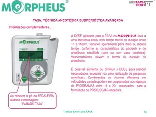 BACH
                                                                                    TECH



                TASA: TÉCNICA ANESTÉSICA SUBPERIÓSTEA AVANÇADA
Informações complementares...

                                     A DOSE ajustada para a TASA no MORPHEUS leva a
                                     uma anestesia eficaz com tempo médio de duração entre
                                     1h e 1h30m, variando ligeiramente para mais ou menos
                                     tempo, conforme as características do paciente e do
                                     anestésico escolhido (com ou sem vaso constritor).
                                     Vasoconstritores elevam o tempo de duração do
                                     anestésico.

                                     É possível aumentar ou diminuir a DOSE para atender
                                     necessidades especiais (ou para realização de pesquisas
                                     científicas). Combinações de Volumes diferentes em
                                     velocidades variadas podem ser programados nos espaços
                                     de PROGRAMAS entre 11 e 20, reservados para a
                                     formulação de POSOLOGIAS especiais.
Ao remover o pé da PEDALEIRA,
aparece a mensagem:
        “PARADO TASA”

                                Técnica Anestésica TASA                                   82
 