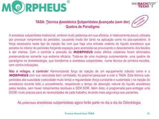BACH
                                                                                                    TECH



                    TASA: Técnica Anestésica Subperióstea Avançada (sem dor)
                                     Quebra de Paradigma

A anestesia subperióstea tradicional, embora muito poderosa em sua eficácia, é relativamente pouco utilizada
por provocar rompimento do periósteo, causando muita dor tanto na aplicação como no pós-operatório. A
força necessária neste tipo de injeção faz com que haja uma entrada violenta do líquido anestésico que
penetra no interior do periósteo forçando espaços para acomodar-se provocando o descolamento dos tecidos
e dor intensa. Com o controle e precisão do MORPHEUS estes efeitos colaterais foram eliminados
preservando-se somente sua extrema eficácia. Trata-se de uma mudança surpreendente, uma quebra de
paradigma na Anestesiologia, que transforma a anestesia subperióstea numa técnica de primeira escolha,
sem contra-indicações.
Não é milagre, é controle! Harmonizando força de injeção de um equipamento robusto como é o
MORPHEUS com sua velocidade bem controlada, foi possível pesquisar e criar a TASA. Esta técnica sub-
perióstea alia suavidade (velocidade muito lenta) e regularidade (força constante e sustentada ) na injeção do
anestésico durante todo o procedimento, respeitando o tempo de absorção natural do líquido anestésico
pelos tecidos, sem haver rompimentos teciduais e SEM DOR. Além disto, é programada para entregar uma
DOSE muito precisa para as necessidades de cada trabalho, levando mais segurança aos pacientes.

      As poderosas anestesias subperiósteas agora farão parte no dia a dia da Odontologia.

                                           Técnica Anestésica TASA                                         70
 
