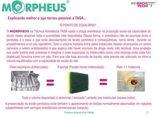 BACH
                                                                                                      TECH


 Explicando melhor o que tornou possível a TASA...
                                        “O PONTO DE EQUILÍBRIO” ,
O MORPHEUS na Técnica Anestésica TASA injeta a droga anestésica na proporção exata da capacidade do
tecido ósseo absorver toda a quantidade nele depositada. Dessa forma, o anestésico não se acumula entre o
periósteo e o osso o que evita descolamento de tecido perióstico e conseqüências, como dores durante os
procedimentos e no pós operatório. Todo o volume injetado entra pelas trabéculas ósseas alcançando os ramos
nervosos a serem anestesiados o que explica não haver acúmulo da droga neste sítio tecidual. Uma analogia
que pode ilustrar este processo é imaginar o osso esponjoso ou trabeculado como uma esponja onde cada furo
(trabécula) funciona como um ralo. Para que não haja acumulo de líquido, este precisa ser colocado no ritmo e
volume equilibrados com a capacidade de vazão do ralo.
   Osso esponjoso (trabeculado)        Esponja (Porção óssea trabeculada)           Ralo = 1 trabécula




                              =                                       =
            Todo o volume depositado é absorvido (“escoado”) através das trabéculas ósseas (ralos).
A preservação do tecido perióstico evita também o aparecimento de lesões normalmente observadas em injeções
subperiósteas com seringas anestésicas convencionais (carpule).
                                            Técnica Anestésica TASA                                      71
 