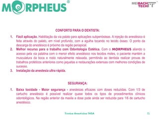 BACH
                                                                                                  TECH




                                   CONFORTO PARA O DENTISTA:
1.   Fácil aplicação. Habilitação da via palato para aplicações subperiósteas. A injeção do anestésico é
     feita através do palato, em nível profundo, com a agulha tocando no tecido ósseo. O ponto da
     descarga do anestésico é próximo da região periapical.
2.   Melhor recurso para o trabalho com Odontologia Estética. Com o MORPHEUS aliando o
     acesso pela via palatina com o menor efeito anestésico nos tecidos moles, o paciente mantém a
     musculatura da boca e rosto naturalmente relaxada, permitindo ao dentista realizar provas de
     trabalhos protéticos anteriores como jaquetas e restaurações extensas com melhores condições de
     sucesso.
3.   Instalação da anestesia ultra rápida.


                                            SEGURANÇA:
1.   Baixa toxidade - Maior segurança - anestesias eficazes com doses reduzidas. Com 1/3 de
     cartucho anestésico é possível realizar quase todos os tipos de procedimentos clínicos
     odontológicos. Na região anterior da maxila a dose pode ainda ser reduzida para 1/6 de cartucho
     anestésico.


                                          Técnica Anestésica TASA                                          73
 