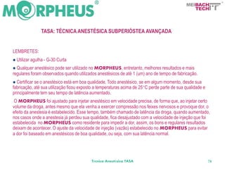 BACH
                                                                                                  TECH




                  TASA: TÉCNICA ANESTÉSICA SUBPERIÓSTEA AVANÇADA


LEMBRETES:
 Utilizar   agulha - G-30 Curta
 Qualquer anestésico pode serutilizado no MORPHEUS, entretanto, melhores resultados e mais
regulares foram observados quando utilizados anestésicos de até 1 (um) ano de tempo de fabricação.
 Certificarse o anestésico está em boa qualidade. Todo anestésico, se em algum momento, desde sua
fabricação, até sua utilização ficou exposto a temperaturas acima de 25°C perde parte de sua qualidade e
principalmente tem seu tempo de latência aumentado.
 O MORPHEUS foi ajustado para injetar anestésico em velocidade precisa, de forma que, ao injetar certo
volume da droga, antes mesmo que ela venha a exercer compressão nos feixes nervosos e provoque dor, o
efeito da anestesia é estabelecido. Esse tempo, também chamado de latência da droga, quando aumentado,
nos casos onde a anestesia já perdeu sua qualidade, fica desajustado com a velocidade de injeção que foi
estabelecida no MORPHEUS como residente para impedir a dor, assim, os bons e regulares resultados
deixam de acontecer. O ajuste da velocidade de injeção (vazão) estabelecido no MORPHEUS para evitar
a dor foi baseado em anestésicos de boa qualidade, ou seja, com sua latência normal.




                                          Técnica Anestésica TASA                                          74
 