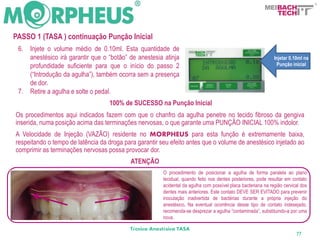 BACH
                                                                                                                 TECH


PASSO 1 (TASA ) continuação Punção Inicial
 6.   Injete o volume médio de 0.10ml. Esta quantidade de
      anestésico irá garantir que o “botão” de anestesia atinja                                                Injetar 0.10ml na
      profundidade suficiente para que o início do passo 2                                                      Punção inicial
      (“Introdução da agulha”), também ocorra sem a presença
      de dor.
 7.   Retire a agulha e solte o pedal.
                                    100% de SUCESSO na Punção Inicial
Os procedimentos aqui indicados fazem com que o chanfro da agulha penetre no tecido fibroso da gengiva
inserida, numa posição acima das terminações nervosas, o que garante uma PUNÇÃO INICIAL 100% indolor.
A Velocidade de Injeção (VAZÃO) residente no MORPHEUS para esta função é extremamente baixa,
respeitando o tempo de latência da droga para garantir seu efeito antes que o volume de anestésico injetado ao
comprimir as terminações nervosas possa provocar dor.
                                            ATENÇÃO
                                                        O procedimento de posicionar a agulha de forma paralela ao plano
                                                        tecidual, quando feito nos dentes posteriores, pode resultar em contato
                                                        acidental da agulha com possível placa bacteriana na região cervical dos
                                                        dentes mais anteriores. Este contato DEVE SER EVITADO para prevenir
                                                        inoculação inadvertida de bactérias durante a própria injeção do
                                                        anestésico. Na eventual ocorrência desse tipo de contato indesejado,
                                                        recomenda-se desprezar a agulha “contaminada”, substituindo-a por uma
                                                        nova.

                                            Técnica Anestésica TASA
                                                                                                                          77
 