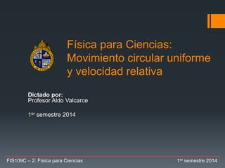 Física para Ciencias:
Movimiento circular uniforme
y velocidad relativa
Dictado por:
Profesor Aldo Valcarce
1er semestre 2014
FIS109C – 2: Física para Ciencias 1er semestre 2014
 