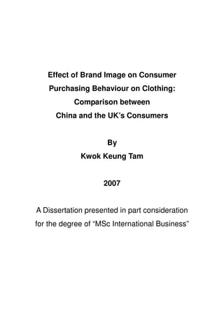 Effect of Brand Image on Consumer
    Purchasing Behaviour on Clothing:
           Comparison between
      China and the UK’s Consumers


                     By
             Kwok Keung Tam


                    2007


A Dissertation presented in part consideration
for the degree of “MSc International Business”
 