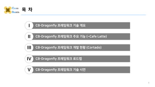 목 차
1
CB-Dragonfly 프레임워크 기술 개요
I
CB-Dragonfly 프레임워크 주요 기능 (~Cafe Latte)
II
CB-Dragonfly 프레임워크 로드맵
IV
CB-Dragonfly 프레임워크 개발 현황 (Cortado)
III
CB-Dragonfly 프레임워크 기술 시연
V
 
