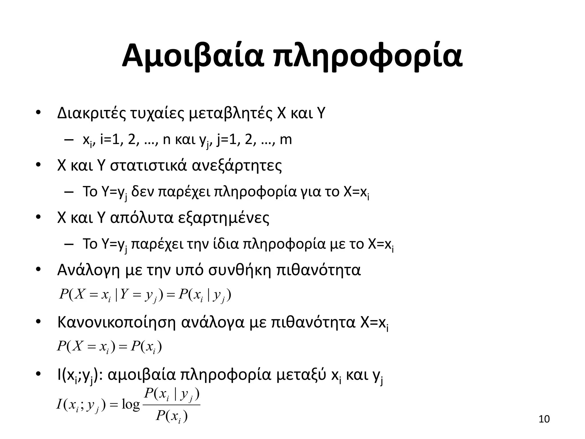 Αμοιβαία πληροφορία
• Διακριτές τυχαίες μεταβλητές X και Υ
– xi, i=1, 2, …, n και yj, j=1, 2, …, m
• X και Y στατιστικά ανεξάρτητες
– Το Y=yj δεν παρέχει πληροφορία για το X=xi
• X και Y απόλυτα εξαρτημένες
– Το Y=yj παρέχει την ίδια πληροφορία με το X=xi
• Ανάλογη με την υπό συνθήκη πιθανότητα
• Κανονικοποίηση ανάλογα με πιθανότητα X=xi
• I(xi;yj): αμοιβαία πληροφορία μεταξύ xi και yj
)
|
(
)
|
( j
i
j
i y
x
P
y
Y
x
X
P 


)
(
)
( i
i x
P
x
X
P 

)
(
)
|
(
log
)
;
(
i
j
i
j
i
x
P
y
x
P
y
x
I 
10
 