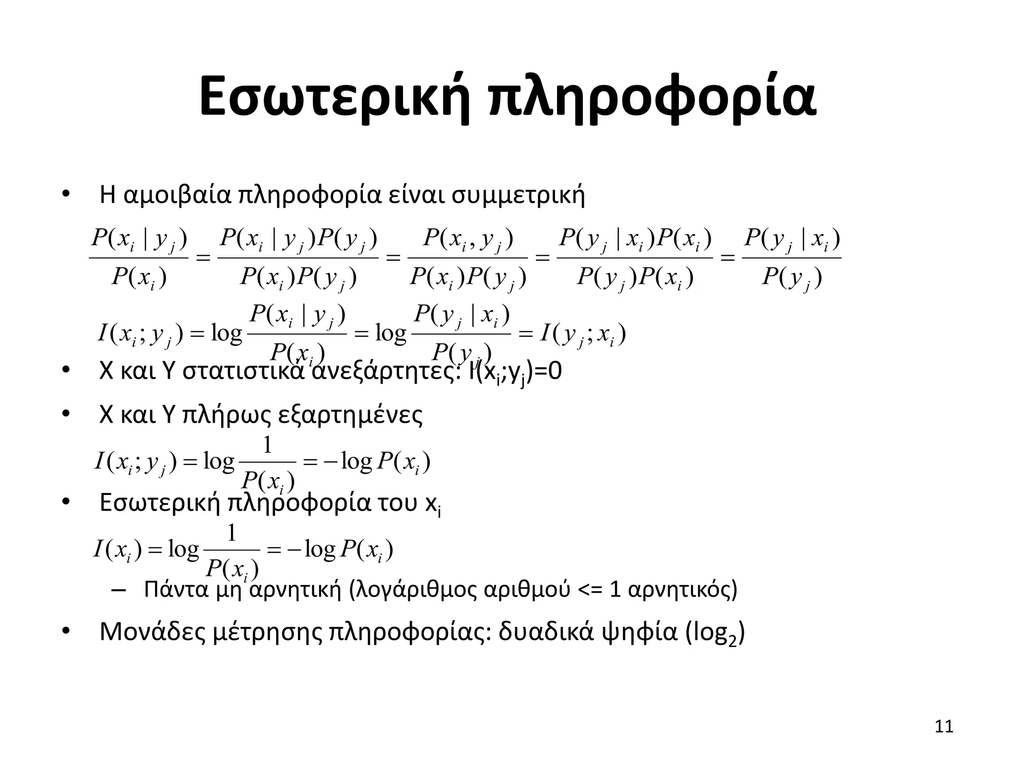 Εσωτερική πληροφορία
• Η αμοιβαία πληροφορία είναι συμμετρική
• X και Υ στατιστικά ανεξάρτητες: I(xi;yj)=0
• X και Υ πλήρως εξαρτημένες
• Εσωτερική πληροφορία του xi
– Πάντα μη αρνητική (λογάριθμος αριθμού <= 1 αρνητικός)
• Μονάδες μέτρησης πληροφορίας: δυαδικά ψηφία (log2)
)
(
)
|
(
)
(
)
(
)
(
)
|
(
)
(
)
(
)
,
(
)
(
)
(
)
(
)
|
(
)
(
)
|
(
j
i
j
i
j
i
i
j
j
i
j
i
j
i
j
j
i
i
j
i
y
P
x
y
P
x
P
y
P
x
P
x
y
P
y
P
x
P
y
x
P
y
P
x
P
y
P
y
x
P
x
P
y
x
P




)
;
(
)
(
)
|
(
log
)
(
)
|
(
log
)
;
( i
j
j
i
j
i
j
i
j
i x
y
I
y
P
x
y
P
x
P
y
x
P
y
x
I 


)
(
log
)
(
1
log
)
;
( i
i
j
i x
P
x
P
y
x
I 


)
(
log
)
(
1
log
)
( i
i
i x
P
x
P
x
I 


11
 