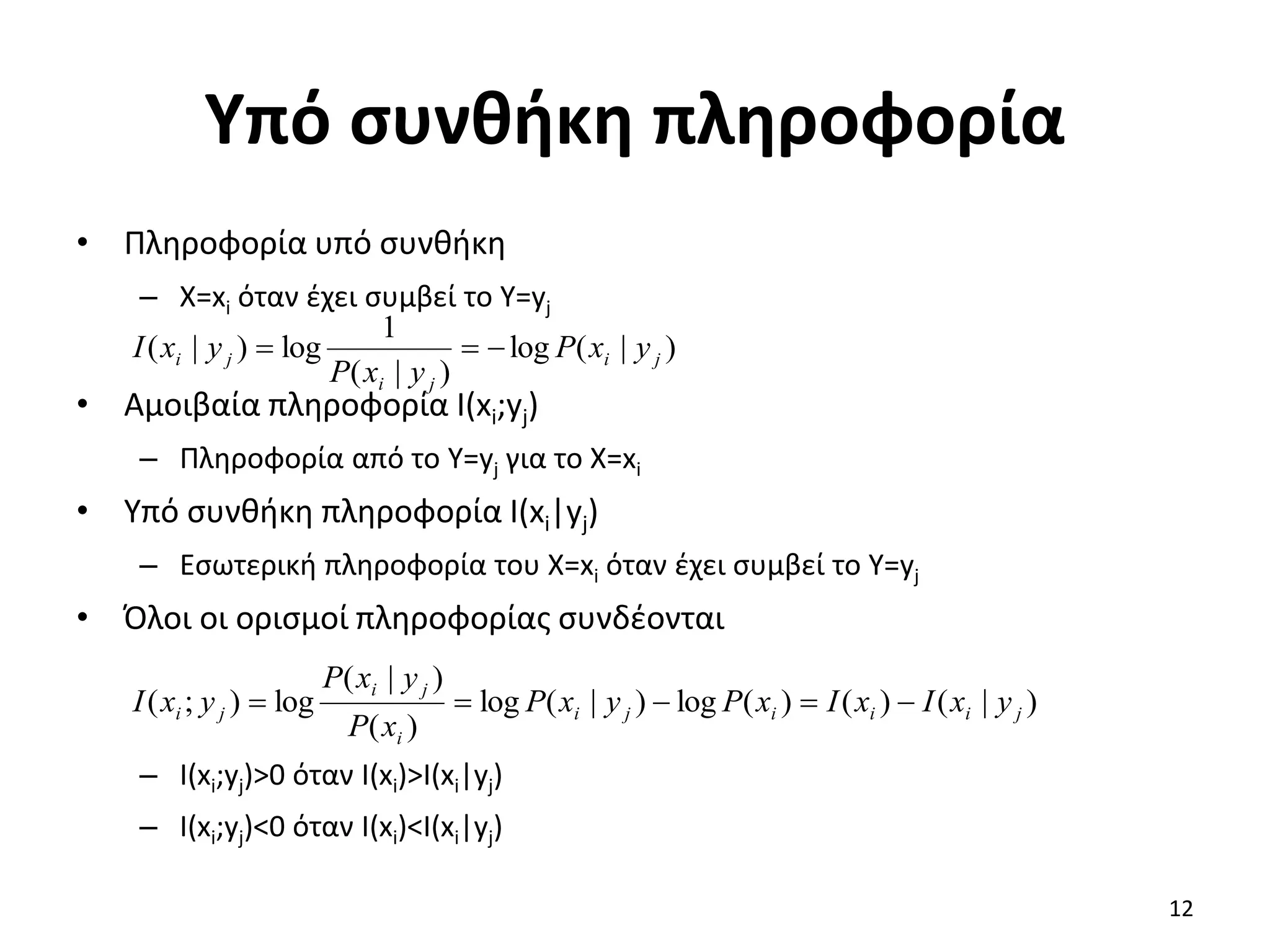 Υπό συνθήκη πληροφορία
• Πληροφορία υπό συνθήκη
– X=xi όταν έχει συμβεί το Y=yj
• Αμοιβαία πληροφορία I(xi;yj)
– Πληροφορία από το Y=yj για το X=xi
• Υπό συνθήκη πληροφορία I(xi|yj)
– Εσωτερική πληροφορία του X=xi όταν έχει συμβεί το Y=yj
• Όλοι οι ορισμοί πληροφορίας συνδέονται
– I(xi;yj)>0 όταν I(xi)>I(xi|yj)
– I(xi;yj)<0 όταν I(xi)<I(xi|yj)
)
|
(
log
)
|
(
1
log
)
|
( j
i
j
i
j
i y
x
P
y
x
P
y
x
I 


)
|
(
)
(
)
(
log
)
|
(
log
)
(
)
|
(
log
)
;
( j
i
i
i
j
i
i
j
i
j
i y
x
I
x
I
x
P
y
x
P
x
P
y
x
P
y
x
I 




12
 