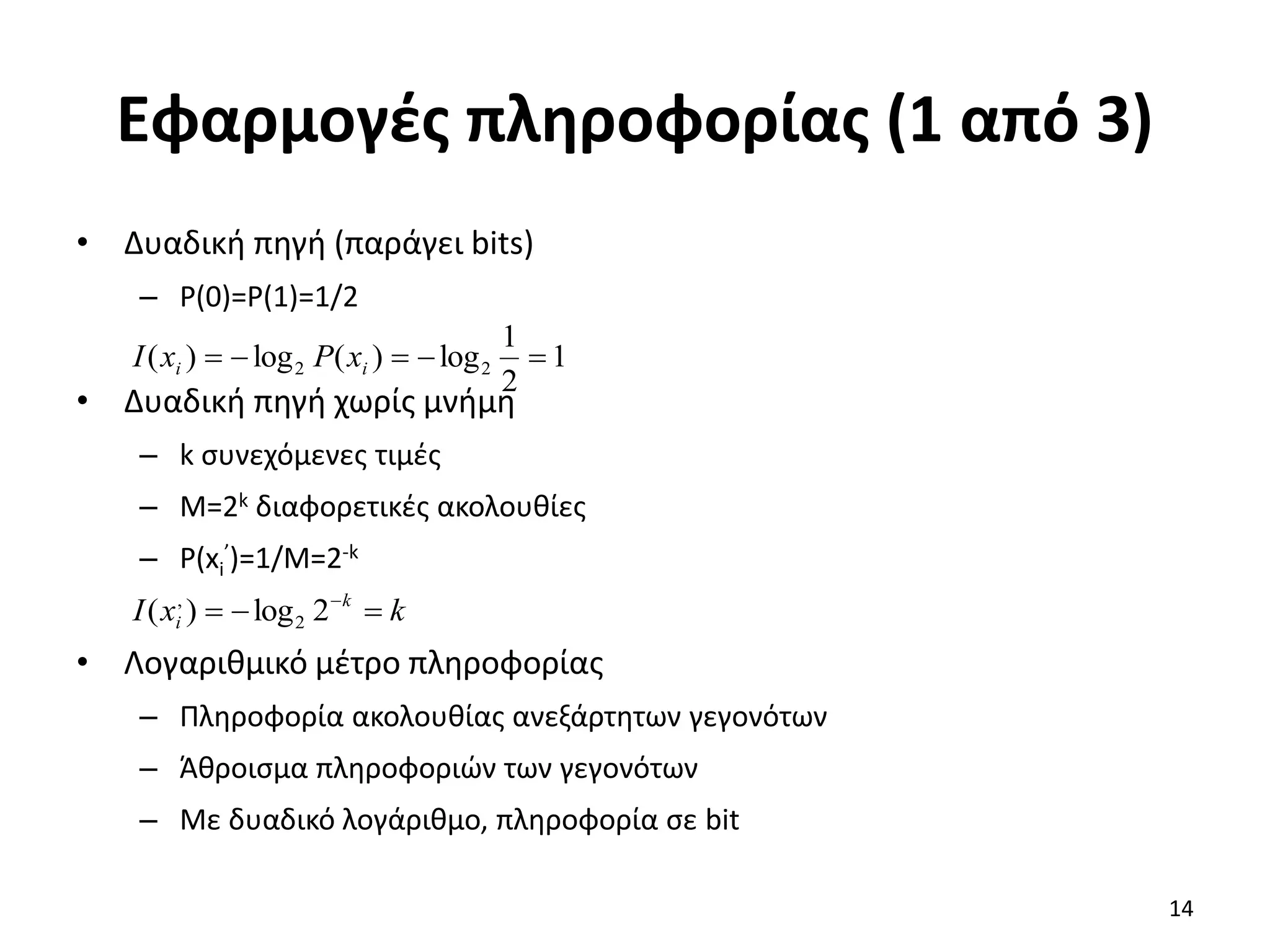 Εφαρμογές πληροφορίας (1 από 3)
• Δυαδική πηγή (παράγει bits)
– P(0)=P(1)=1/2
• Δυαδική πηγή χωρίς μνήμη
– k συνεχόμενες τιμές
– M=2k διαφορετικές ακολουθίες
– P(xi
’)=1/M=2-k
• Λογαριθμικό μέτρο πληροφορίας
– Πληροφορία ακολουθίας ανεξάρτητων γεγονότων
– Άθροισμα πληροφοριών των γεγονότων
– Με δυαδικό λογάριθμο, πληροφορία σε bit
1
2
1
log
)
(
log
)
( 2
2 



 i
i x
P
x
I
k
x
I k
i 

 
2
log
)
( 2
,
14
 