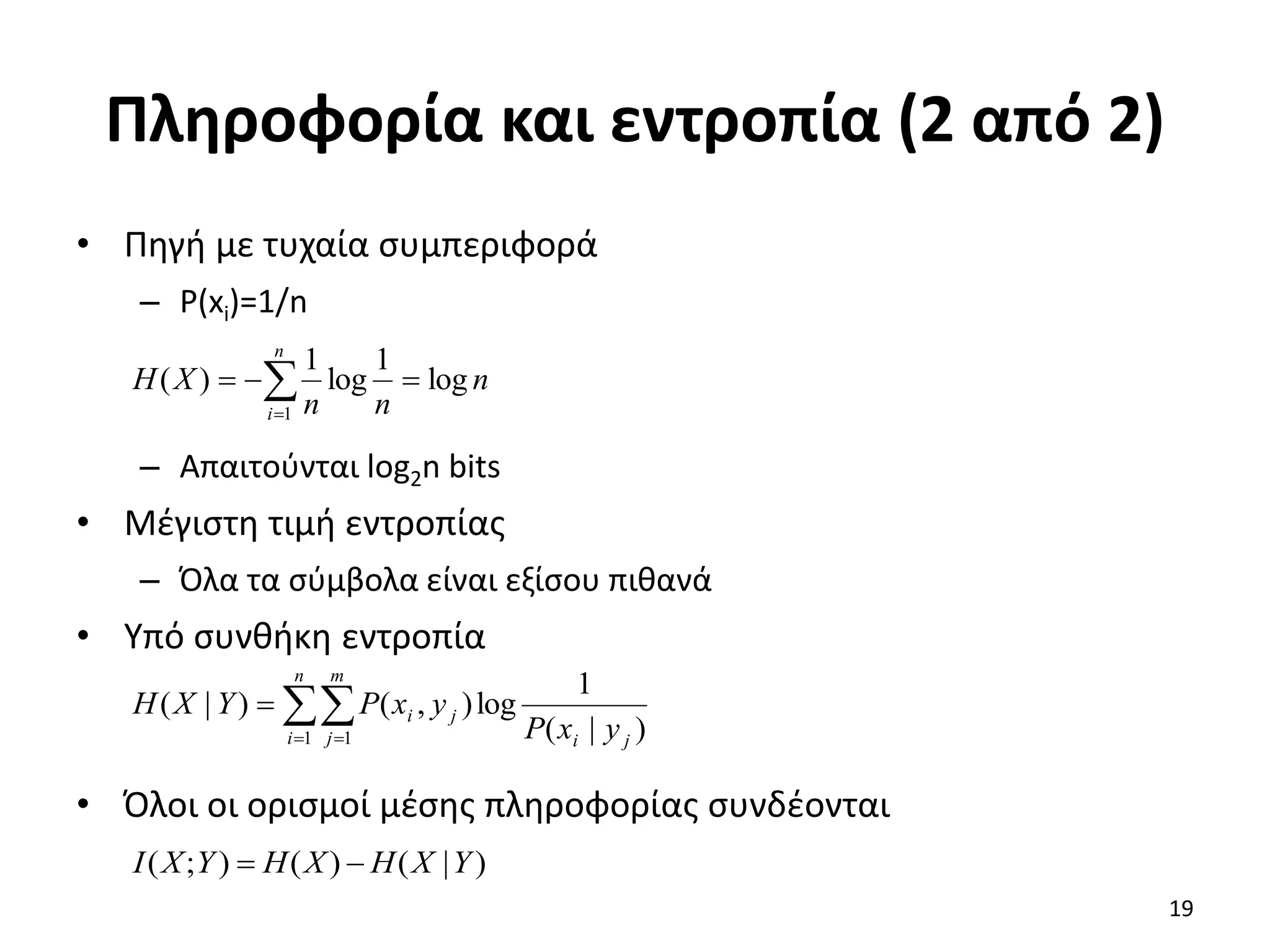 Πληροφορία και εντροπία (2 από 2)
• Πηγή με τυχαία συμπεριφορά
– P(xi)=1/n
– Απαιτούνται log2n bits
• Μέγιστη τιμή εντροπίας
– Όλα τα σύμβολα είναι εξίσου πιθανά
• Υπό συνθήκη εντροπία
• Όλοι οι ορισμοί μέσης πληροφορίας συνδέονται





n
i
n
n
n
X
H
1
log
1
log
1
)
(

 

n
i
m
j j
i
j
i
y
x
P
y
x
P
Y
X
H
1 1 )
|
(
1
log
)
,
(
)
|
(
)
|
(
)
(
)
;
( Y
X
H
X
H
Y
X
I 

19
 