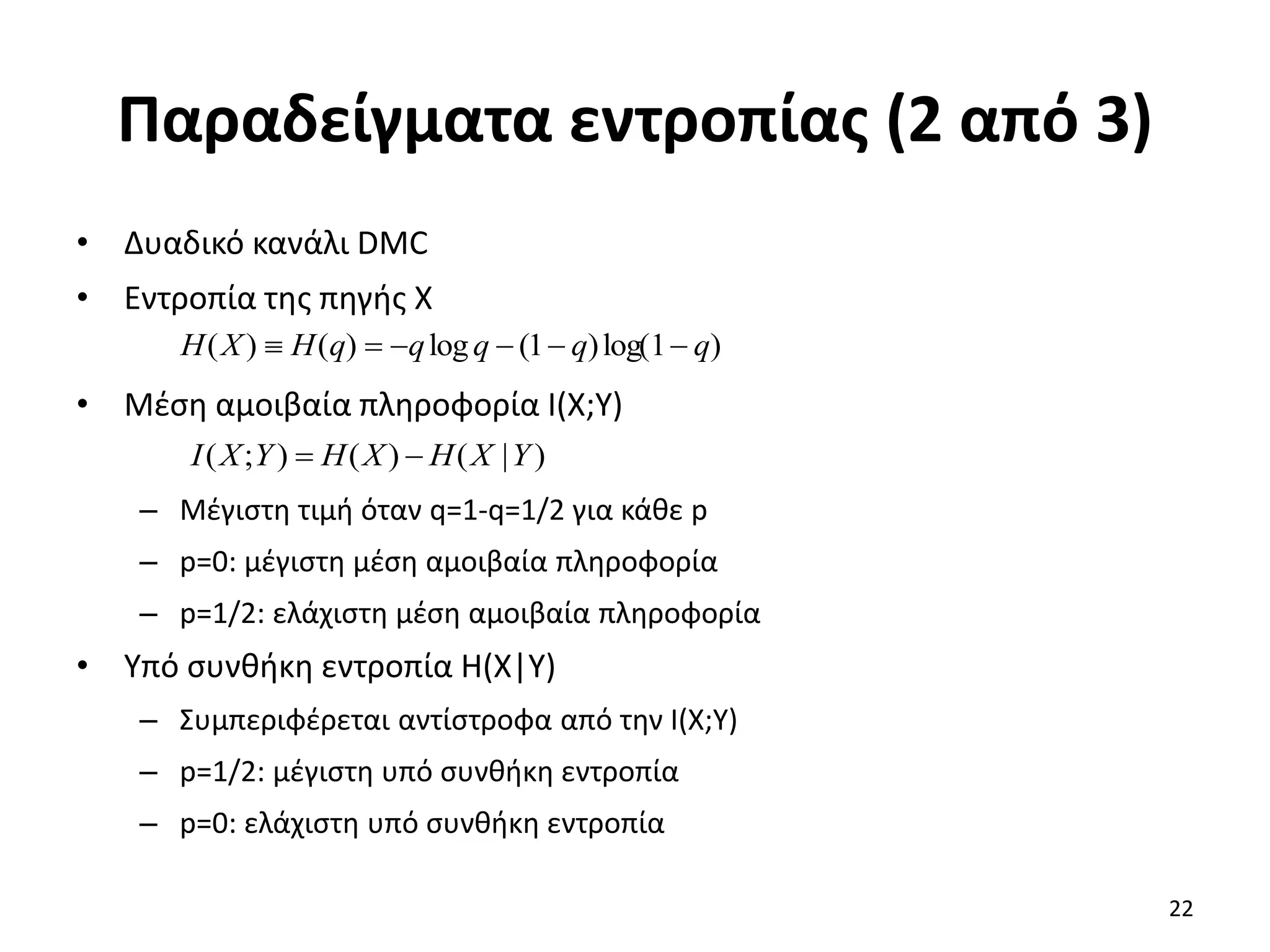 Παραδείγματα εντροπίας (2 από 3)
• Δυαδικό κανάλι DMC
• Εντροπία της πηγής X
• Μέση αμοιβαία πληροφορία I(X;Y)
– Μέγιστη τιμή όταν q=1-q=1/2 για κάθε p
– p=0: μέγιστη μέση αμοιβαία πληροφορία
– p=1/2: ελάχιστη μέση αμοιβαία πληροφορία
• Υπό συνθήκη εντροπία H(X|Y)
– Συμπεριφέρεται αντίστροφα από την I(X;Y)
– p=1/2: μέγιστη υπό συνθήκη εντροπία
– p=0: ελάχιστη υπό συνθήκη εντροπία
)
1
log(
)
1
(
log
)
(
)
( q
q
q
q
q
H
X
H 





)
|
(
)
(
)
;
( Y
X
H
X
H
Y
X
I 

22
 