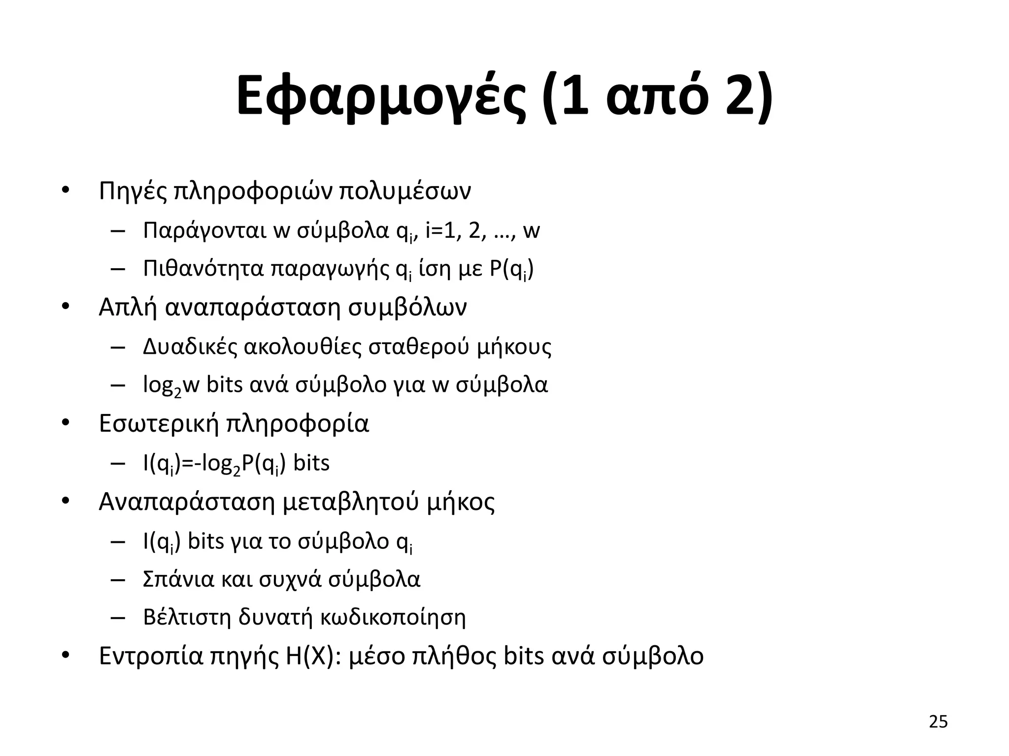 Εφαρμογές (1 από 2)
• Πηγές πληροφοριών πολυμέσων
– Παράγονται w σύμβολα qi, i=1, 2, …, w
– Πιθανότητα παραγωγής qi ίση με P(qi)
• Απλή αναπαράσταση συμβόλων
– Δυαδικές ακολουθίες σταθερού μήκους
– log2w bits ανά σύμβολο για w σύμβολα
• Εσωτερική πληροφορία
– I(qi)=-log2P(qi) bits
• Αναπαράσταση μεταβλητού μήκος
– I(qi) bits για το σύμβολο qi
– Σπάνια και συχνά σύμβολα
– Βέλτιστη δυνατή κωδικοποίηση
• Εντροπία πηγής Η(Χ): μέσο πλήθος bits ανά σύμβολο
25
 