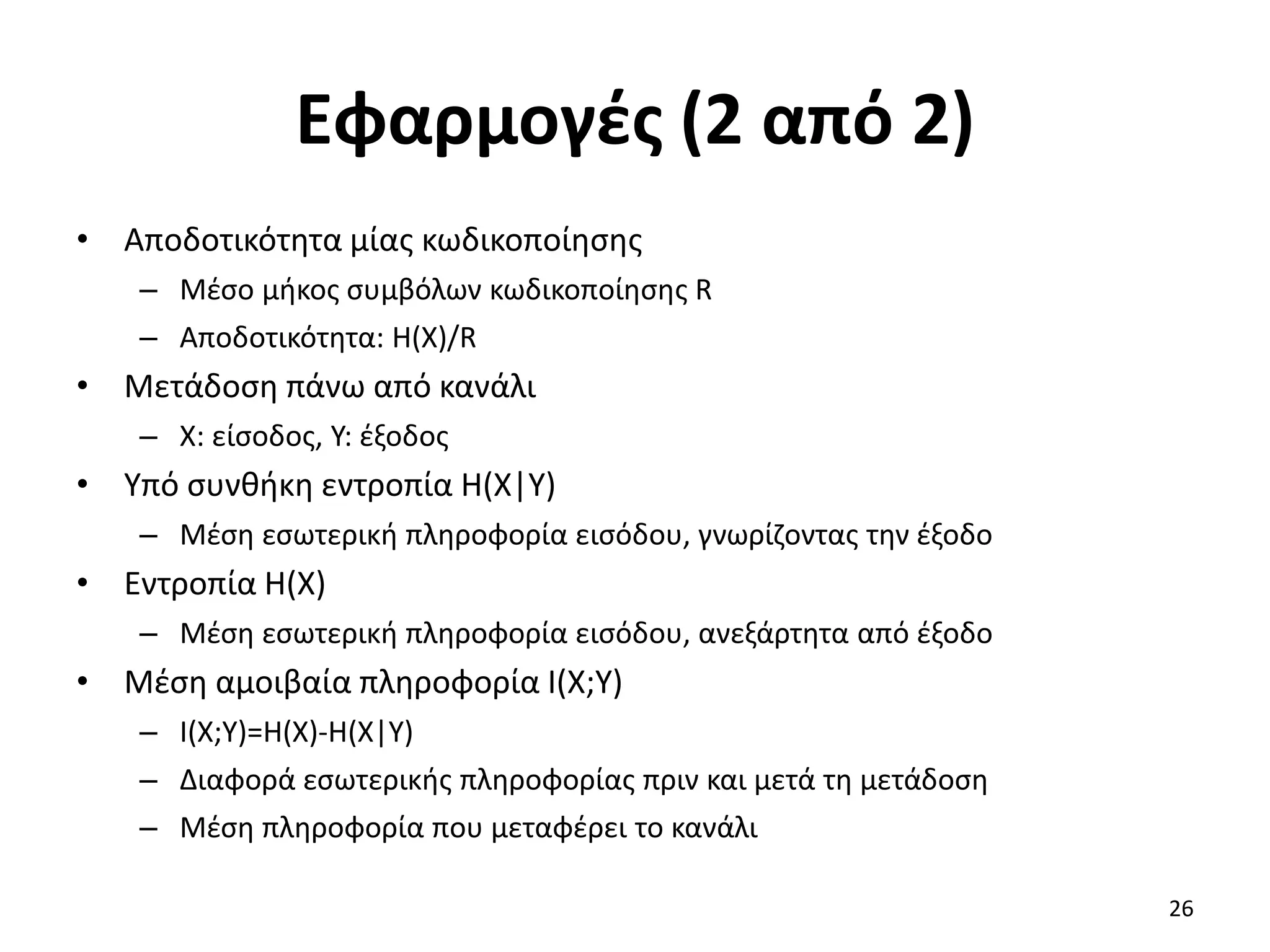 Εφαρμογές (2 από 2)
• Αποδοτικότητα μίας κωδικοποίησης
– Μέσο μήκος συμβόλων κωδικοποίησης R
– Αποδοτικότητα: H(X)/R
• Μετάδοση πάνω από κανάλι
– X: είσοδος, Y: έξοδος
• Υπό συνθήκη εντροπία H(X|Y)
– Μέση εσωτερική πληροφορία εισόδου, γνωρίζοντας την έξοδο
• Εντροπία H(X)
– Μέση εσωτερική πληροφορία εισόδου, ανεξάρτητα από έξοδο
• Μέση αμοιβαία πληροφορία I(X;Y)
– I(X;Y)=H(X)-H(X|Y)
– Διαφορά εσωτερικής πληροφορίας πριν και μετά τη μετάδοση
– Μέση πληροφορία που μεταφέρει το κανάλι
26
 